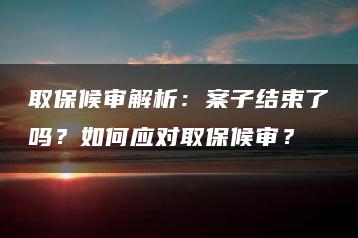 取保候审解析：案子结束了吗？如何应对取保候审？