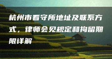 杭州市看守所地址及联系方式，律师会见规定和拘留期限详解