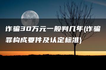 诈骗30万元一般判几年(诈骗罪构成要件及认定标准)