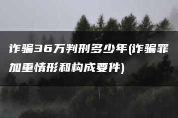 诈骗36万判刑多少年(诈骗罪加重情形和构成要件)