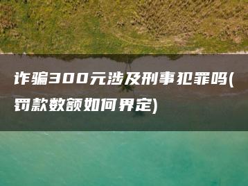 诈骗300元涉及刑事犯罪吗(罚款数额如何界定)